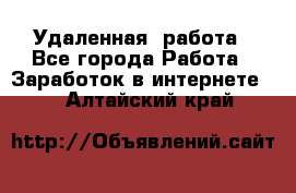 Удаленная  работа - Все города Работа » Заработок в интернете   . Алтайский край